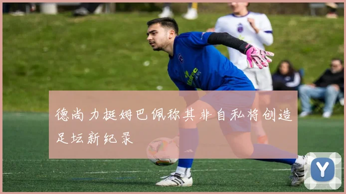德尚力挺姆巴佩称其非自私将创造足坛新纪录