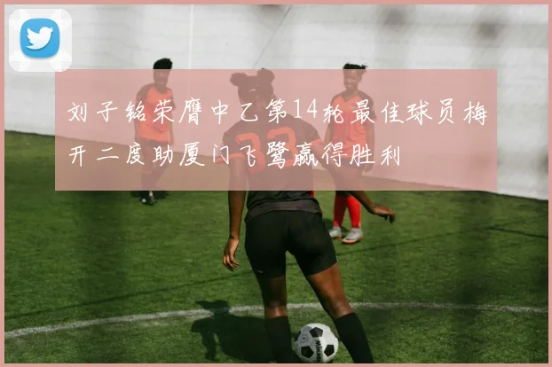 刘子铭荣膺中乙第14轮最佳球员梅开二度助厦门飞鹭赢得胜利