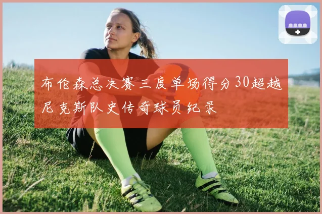 布伦森总决赛三度单场得分30超越尼克斯队史传奇球员纪录