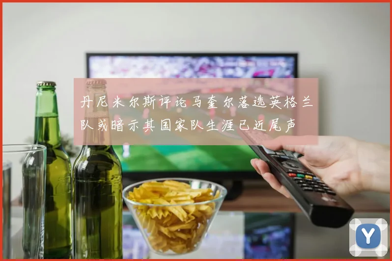 丹尼米尔斯评论马奎尔落选英格兰队或暗示其国家队生涯已近尾声
