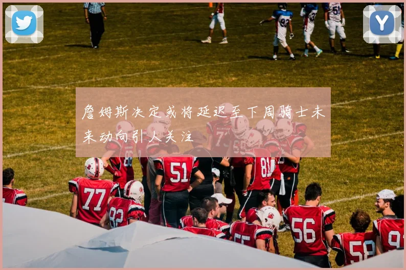 詹姆斯决定或将延迟至下周骑士未来动向引人关注