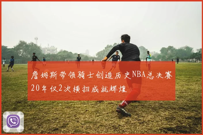 詹姆斯带领骑士创造历史NBA总决赛20年仅2次横扫成就辉煌