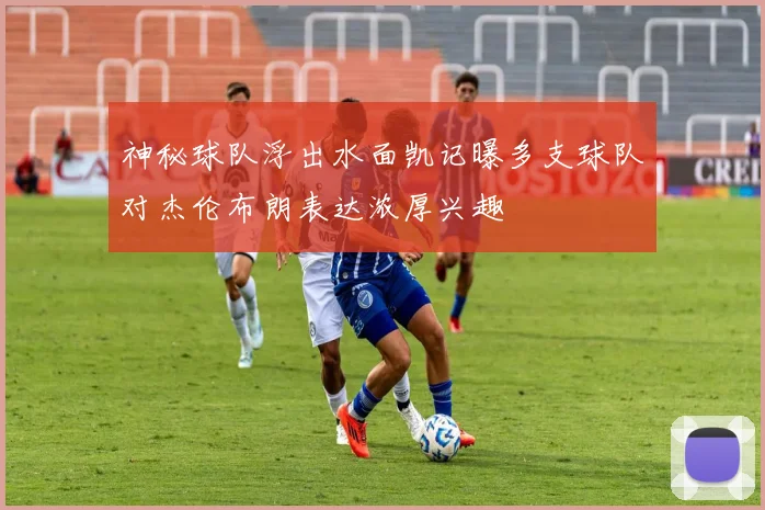 神秘球队浮出水面凯记曝多支球队对杰伦布朗表达浓厚兴趣