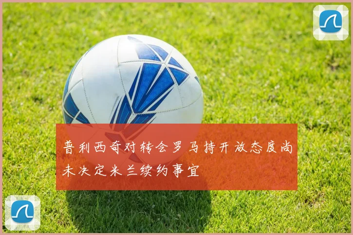 普利西奇对转会罗马持开放态度尚未决定米兰续约事宜