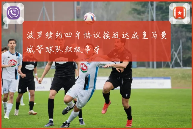波罗续约四年协议接近达成皇马曼城等球队积极争夺