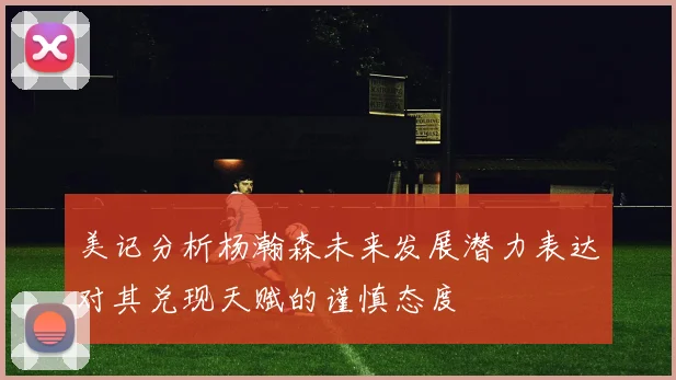 美记分析杨瀚森未来发展潜力表达对其兑现天赋的谨慎态度
