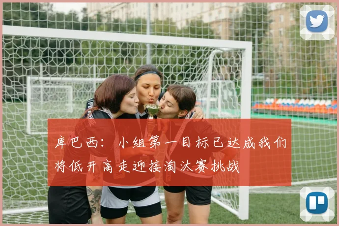 库巴西：小组第一目标已达成我们将低开高走迎接淘汰赛挑战