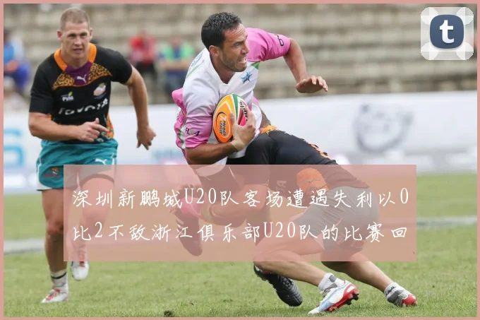 深圳新鹏城U20队客场遭遇失利以0比2不敌浙江俱乐部U20队的比赛回顾