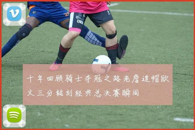 十年回顾骑士夺冠之路老詹追帽欧文三分铭刻经典总决赛瞬间