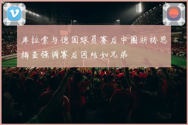 库拉索与德国球员赛后中圈祈祷恩梅查强调赛后团结如兄弟